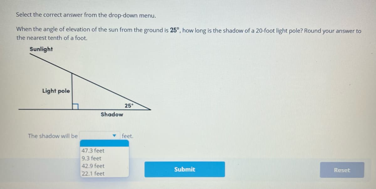 Select the correct answer from the drop-down menu.
When the angle of elevation of the sun from the ground is 25°, how long is the shadow of a 20-foot light pole? Round your answer to
the nearest tenth of a foot.
Sunlight
Light pole
The shadow will be
Shadow
47.3 feet
9.3 feet
42.9 feet
22.1 feet
25°
feet.
Submit
Reset