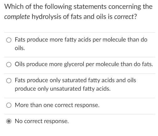 Which of the following statements concerning the
complete hydrolysis of fats and oils is correct?
Fats produce more fatty acids per molecule than do
oils.
Oils produce more glycerol per molecule than do fats.
Fats produce only saturated fatty acids and oils
produce only unsaturated fatty acids.
More than one correct response.
No correct response.