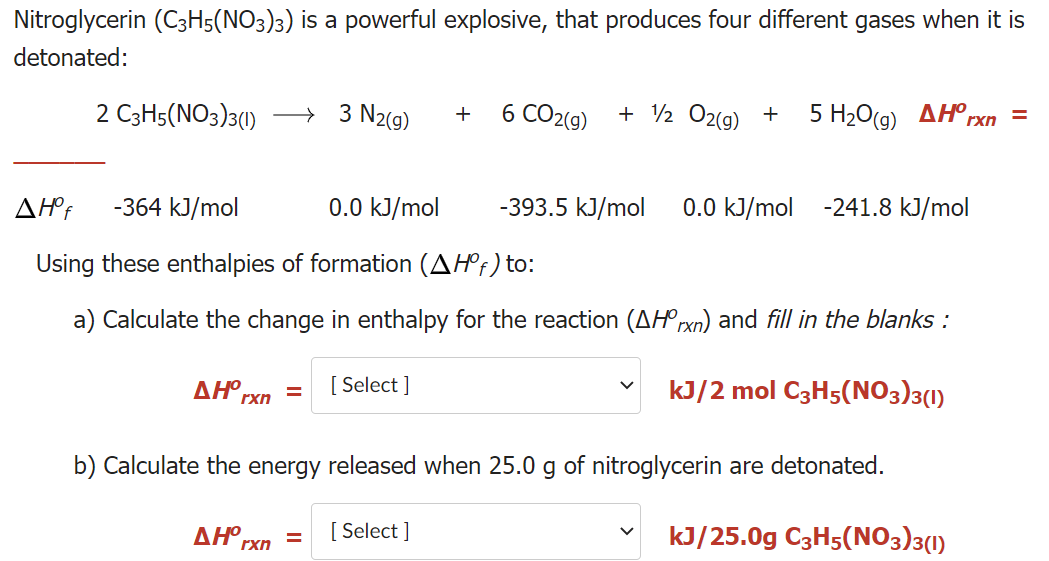 Nitroglycerin (C3H5(NO3)3) is a powerful explosive, that produces four different gases when it is
detonated:
2 C3H5(NO3)3(1)
→ 3 N2(g)
6 CO2(g)
+ 2 O2(g) +
5 H.0(g) ΔΗΧ
+
-364 kJ/mol
0.0 kJ/mol
-393.5 kJ/mol
0.0 kJ/mol -241.8 kJ/mol
Using these enthalpies of formation (AHº†) to:
a) Calculate the change in enthalpy for the reaction (AHºrxn) and fill in the blanks :
ΔΗ.
[ Select ]
kJ/2 mol C3H5(NO3)3(1)
%3D
rxn
b) Calculate the energy released when 25.0 g of nitroglycerin are detonated.
ΔΗ,
[ Select ]
kJ/25.0g C3H5(NO3)3(1)
rxn
