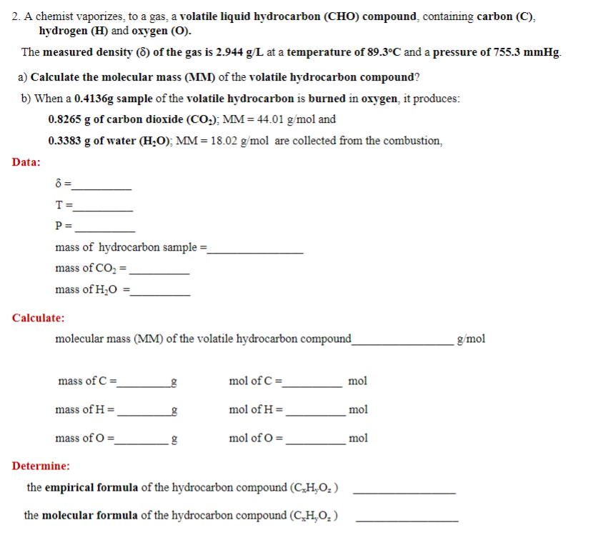 2. A chemist vaporizes, to a gas, a volatile liquid hydrocarbon (CHO) compound, containing carbon (C),
hydrogen (H) and oxygen (O).
The measured density (8) of the gas is 2.944 g/L at a temperature of 89.3°C and a pressure of 755.3 mmHg.
a) Calculate the molecular mass (MM) of the volatile hydrocarbon compound?
b) When a 0.4136g sample of the volatile hydrocarbon is burned in oxygen, it produces:
0.8265 g of carbon dioxide (CO;); MM = 44.01 g/mol and
0.3383 g of water (H,O); MM = 18.02 g/mol are collected from the combustion,
Data:
8 =
T =
P =
mass of hydrocarbon sample =
mass of CO, =
mass of H,O
%3D
Calculate:
molecular mass (MM) of the volatile hydrocarbon compound_
g/mol
mass of C =
mol of C =_
mol
mass of H =
mol of H =
mol
mass of O =
mol of O =
mol
Determine:
the empirical formula of the hydrocarbon compound (C,H,O; )
the molecular formula of the hydrocarbon compound (C̟H,O, )
