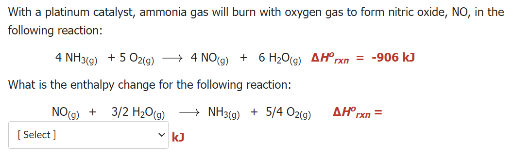 With a platinum catalyst, ammonia gas will burn with oxygen gas to form nitric oxide, NO, in the
following reaction:
4 NH3(g) + 5 O2(g)
→ 4 NO(g) + 6 H2O(g) AH°,
= -906 kJ
rxn
What is the enthalpy change for the following reaction:
NO(9) + 3/2 H20(g)
→ NH3(g) + 5/4 O2(g)
ΔΗ.
rxn
[ Select ]
v kJ
