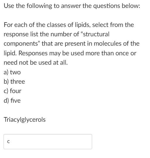 Use the following to answer the questions below:
For each of the classes of lipids, select from the
response list the number of "structural
components"
that are present in molecules of the
lipid. Responses may be used more than once or
need not be used at all.
a) two
b) three
c) four
d) five
Triacylglycerols