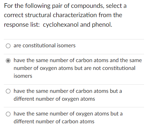 For the following pair of compounds, select a
correct structural characterization from the
response list: cyclohexanol and phenol.
are constitutional isomers
have the same number of carbon atoms and the same
number of oxygen atoms but are not constitutional
isomers
have the same number of carbon atoms but a
different number of oxygen atoms
have the same number of oxygen atoms but a
different number of carbon atoms
