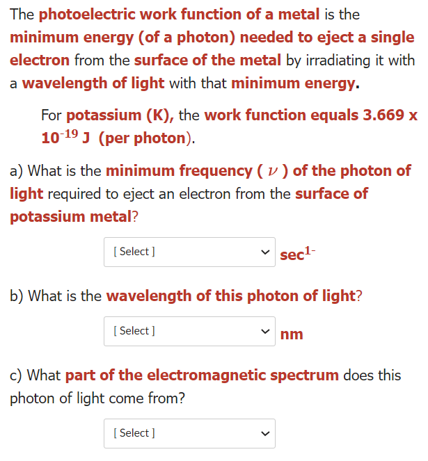 The photoelectric work function of a metal is the
minimum energy (of a photon) needed to eject a single
electron from the surface of the metal by irradiating it with
a wavelength of light with that minimum energy.
For potassium (K), the work function equals 3.669 x
10 19 J (per photon).
a) What is the minimum frequency ( v ) of the photon of
light required to eject an electron from the surface of
potassium metal?
[ Select ]
sec-
b) What is the wavelength of this photon of light?
[ Select ]
nm
c) What part of the electromagnetic spectrum does this
photon of light come from?
[ Select ]
