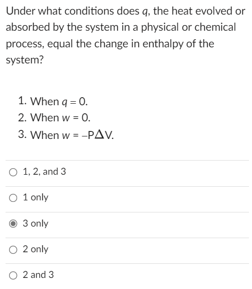Under what conditions does q, the heat evolved or
absorbed by the system in a physical or chemical
process, equal the change in enthalpy of the
system?
1. When q = 0.
2. When w = 0.
3. When w = -PAV.
O 1, 2, and 3
O 1 only
3 only
O 2 only
O 2 and 3