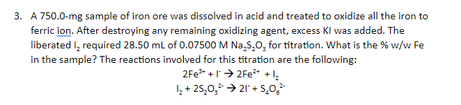 3. A 750.0-mg sample of iron ore was dissolved in acid and treated to oxidize all the iron to
ferric ion. After destroying any remaining oxidizing agent, excess Kl was added. The
liberated I, required 28.50 ml of 0.07500 M Na,S,0, for titration. What is the % w/w Fe
in the sample? The reactions involved for this titration are the following:
2Fe* +l> 2Fe* +1,
I, + 25,0, → 21 + S,02
