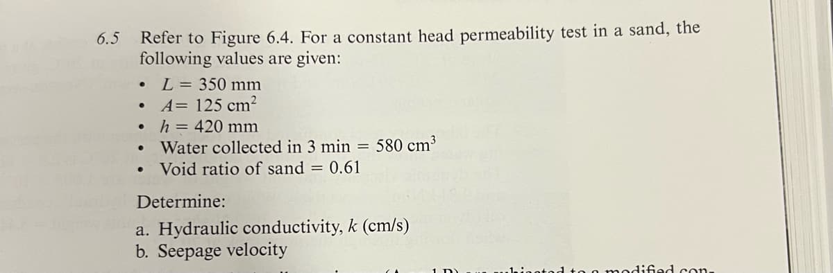 6.5
Refer to Figure 6.4. For a constant head permeability test in a sand, the
following values are given:
•
L = 350 mm
•
A= 125 cm²
•
h = 420 mm
•
•
Water collected in 3 min = 580 cm³
Void ratio of sand = 0.61
Determine:
a. Hydraulic conductivity, k (cm/s)
b. Seepage velocity
dified con