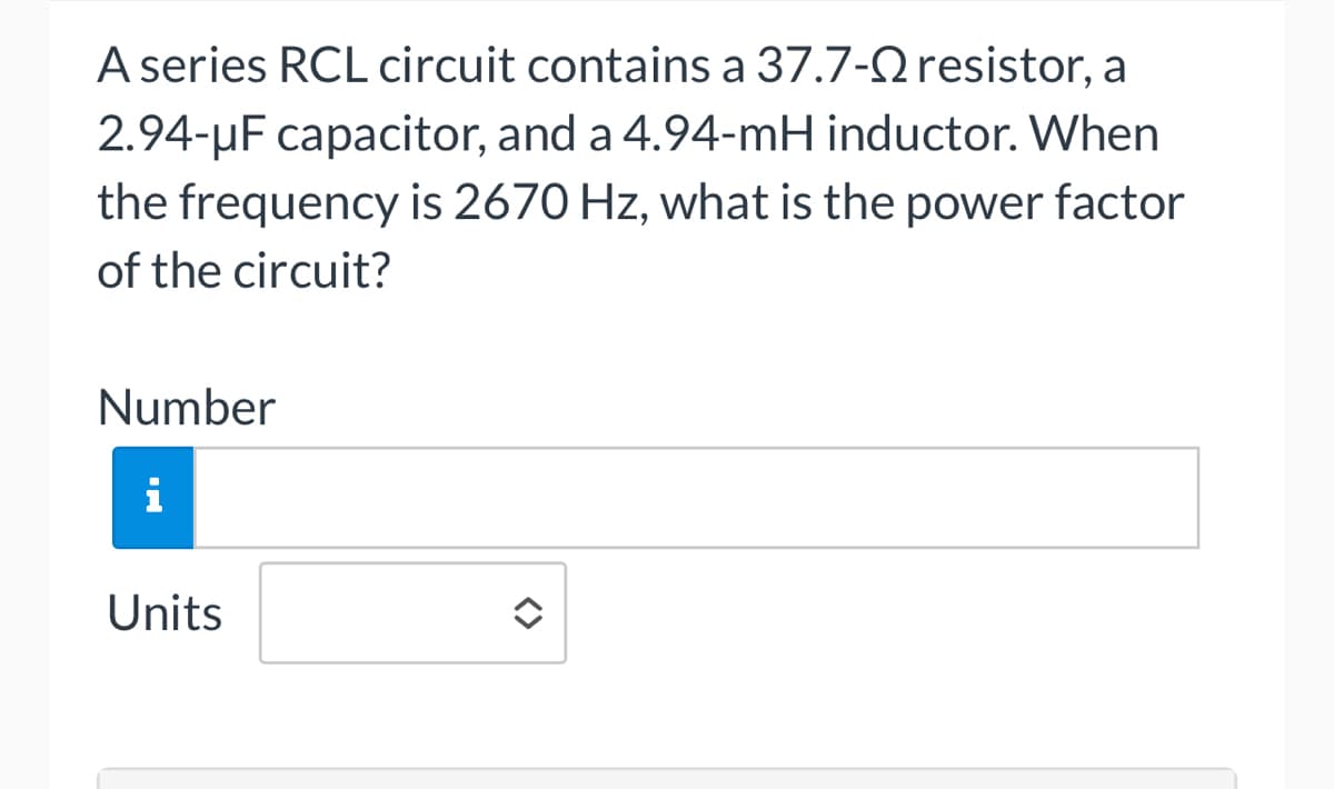 A series RCL circuit contains a 37.7- resistor, a
2.94-μF capacitor, and a 4.94-mH inductor. When
the frequency is 2670 Hz, what is the power factor
of the circuit?
Number
i
Units
<>