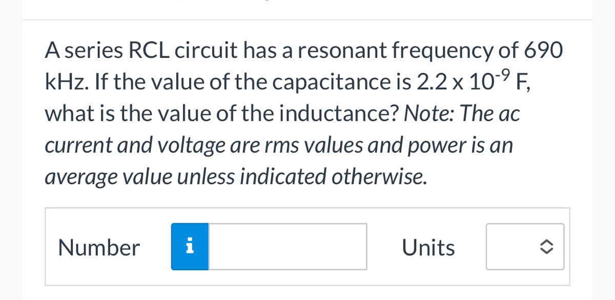 A series RCL circuit has a resonant frequency of 690
kHz. If the value of the capacitance is 2.2 x 10-⁹ F,
what is the value of the inductance? Note: The ac
current and voltage are rms values and power is an
average value unless indicated otherwise.
Number
i
Units
