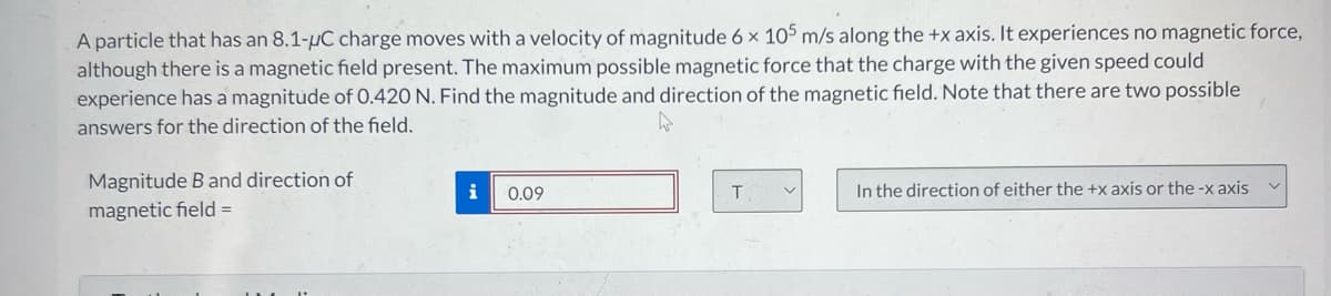 A particle that has an 8.1-µC charge moves with a velocity of magnitude 6 x 105 m/s along the +x axis. It experiences no magnetic force,
although there is a magnetic field present. The maximum possible magnetic force that the charge with the given speed could
experience has a magnitude of 0.420 N. Find the magnitude and direction of the magnetic field. Note that there are two possible
answers for the direction of the field.
Magnitude B and direction of
magnetic field =
i
0.09
T
V
In the direction of either the +x axis or the-x axis