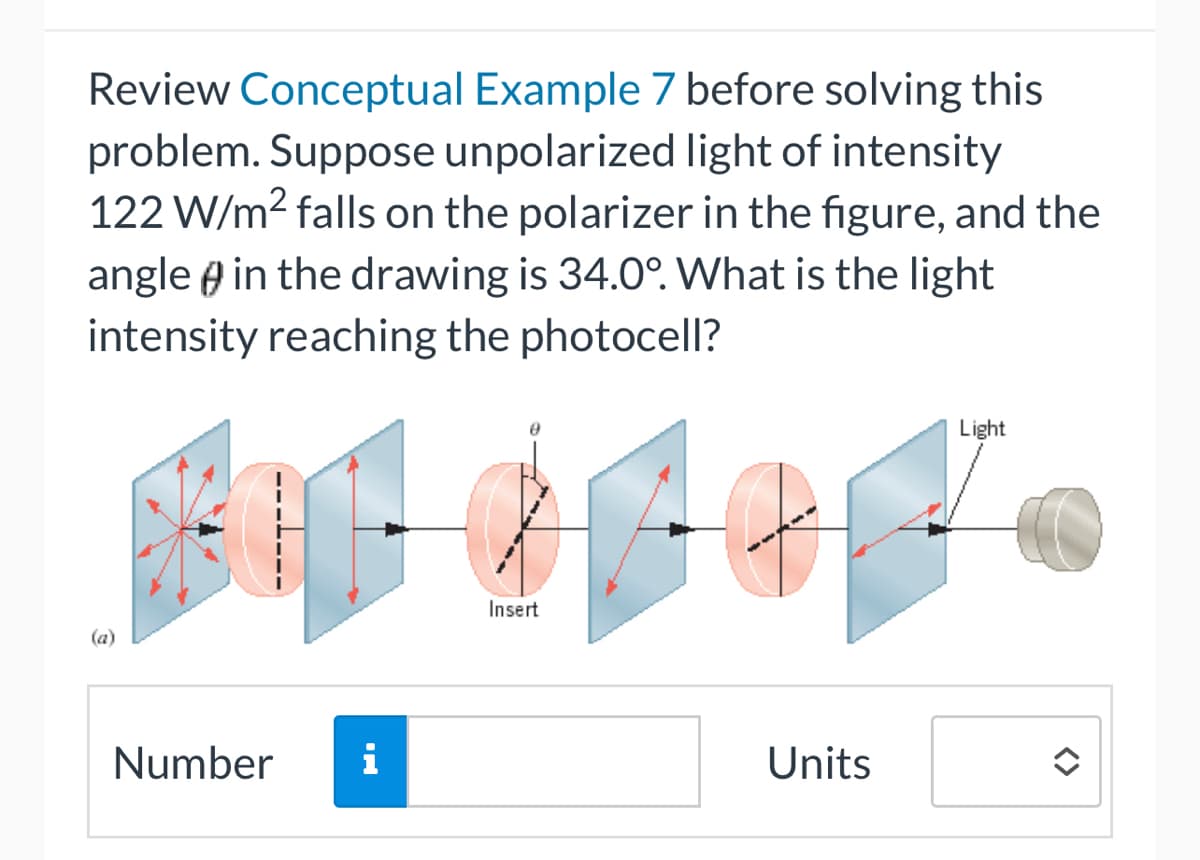 Review Conceptual Example 7 before solving this
problem. Suppose unpolarized light of intensity
122 W/m² falls on the polarizer in the figure, and the
angle in the drawing is 34.0°. What is the light
intensity reaching the photocell?
Bogor
Insert
Number
i
Light
Units