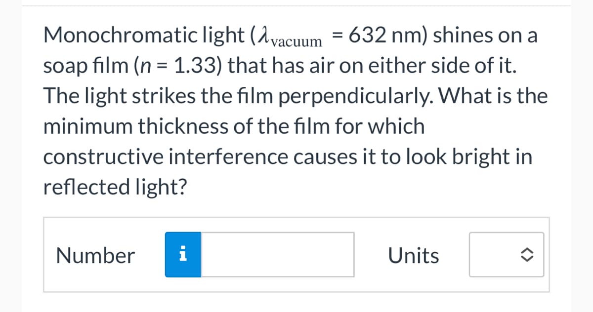Monochromatic light (vacuum = 632 nm) shines on a
soap film (n = 1.33) that has air on either side of it.
The light strikes the film perpendicularly. What is the
minimum thickness of the film for which
constructive interference causes it to look bright in
reflected light?
Number i
Units