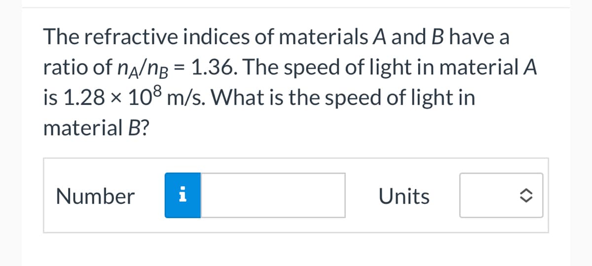 The refractive indices of materials A and B have a
ratio of nA/nB = 1.36. The speed of light in material A
is 1.28 x 108 m/s. What is the speed of light in
material B?
Number i
Units
<>