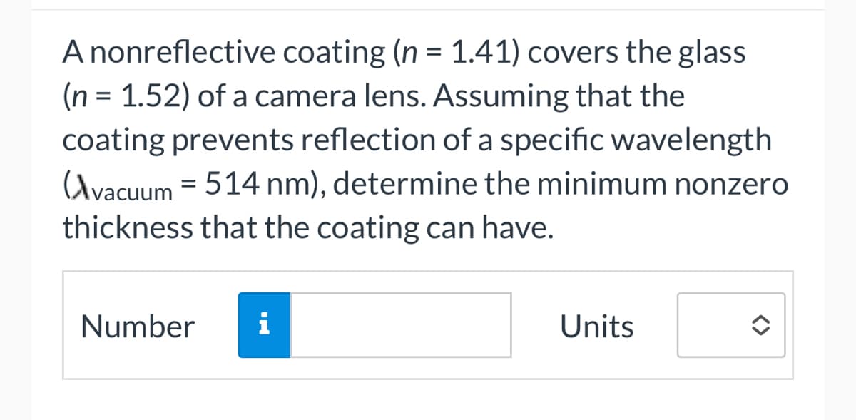 A nonreflective coating (n = 1.41) covers the glass
(n = 1.52) of a camera lens. Assuming that the
coating prevents reflection of a specific wavelength
Avacuum = 514 nm), determine the minimum nonzero
thickness that the coating can have.
Number i
Units