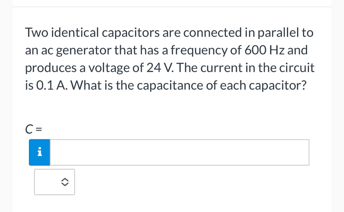 Two identical capacitors are connected in parallel to
an ac generator that has a frequency of 600 Hz and
produces a voltage of 24 V. The current in the circuit
is 0.1 A. What is the capacitance of each capacitor?
C =
i