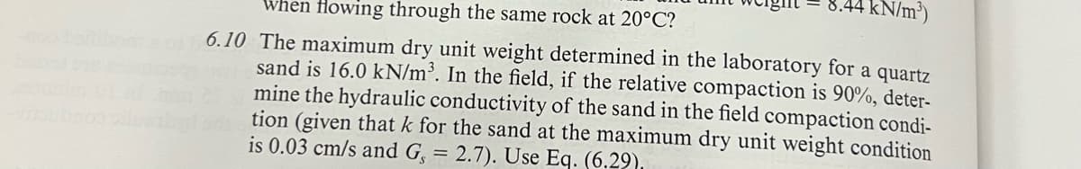 kN/m³)
When Howing through the same rock at 20°C?
6.10 The maximum dry unit weight determined in the laboratory for a quartz
sand is 16.0 kN/m³. In the field, if the relative compaction is 90%, deter-
mine the hydraulic conductivity of the sand in the field compaction condi-
tion (given that k for the sand at the maximum dry unit weight condition
is 0.03 cm/s and G, = 2.7). Use Eq. (6.29).