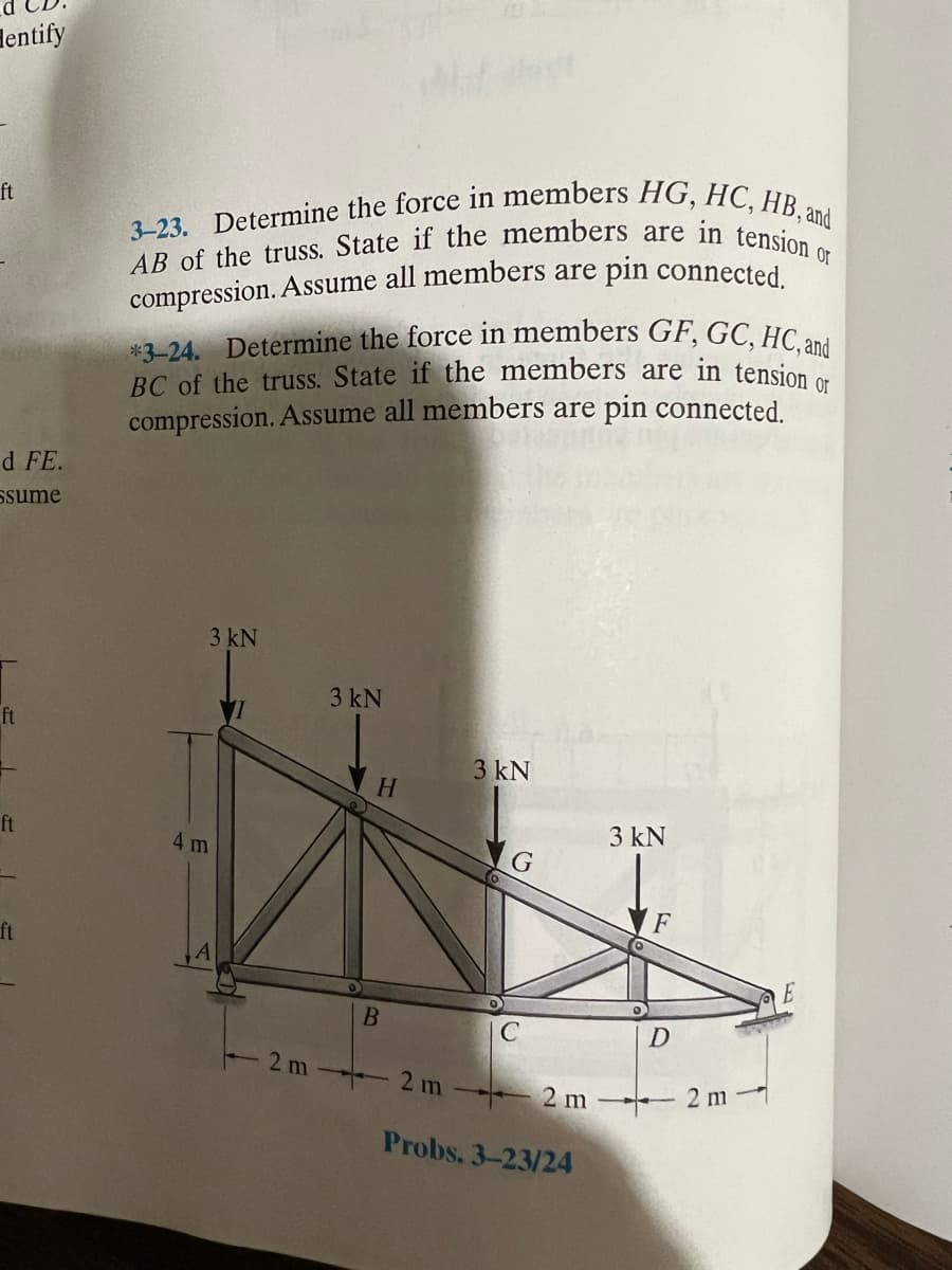 entify
ft
d FE.
Ssume
ft
ft
3-23. Determine the force in members HG, HC, HB, and
AB of the truss. State if the members are in tension or
compression. Assume all members are pin connected.
*3-24. Determine the force in members GF, GC, HC, and
BC of the truss. State if the members are in tension or
compression. Assume all members are pin connected.
3 kN
3 kN
H
W
4 m
A
B
2 m2 m
3 kN
3 kN
Probs. 3-23/24
F
D
2 m2 m
