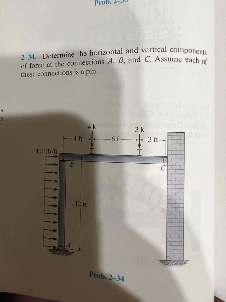 ES
S
2-34. Determine the horizontal and vertical components
of force at the connections A, B, and C. Assume each of
these connections is a pin.
400 lb/ft
-4 ft-
B
Prob.
4 k
12 ft
6 ft-
Prob. 2-34
3 k
+3 ft
C