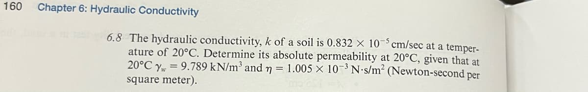 160
Chapter 6: Hydraulic Conductivity
6.8 The hydraulic conductivity, k of a soil is 0.832 x 10-5 cm/sec at a temper-
ature of 20°C. Determine its absolute permeability at 20°C, given that at
20°C y = 9.789 kN/m³ and n = 1.005 × 10 3 N-s/m² (Newton-second per
square meter).