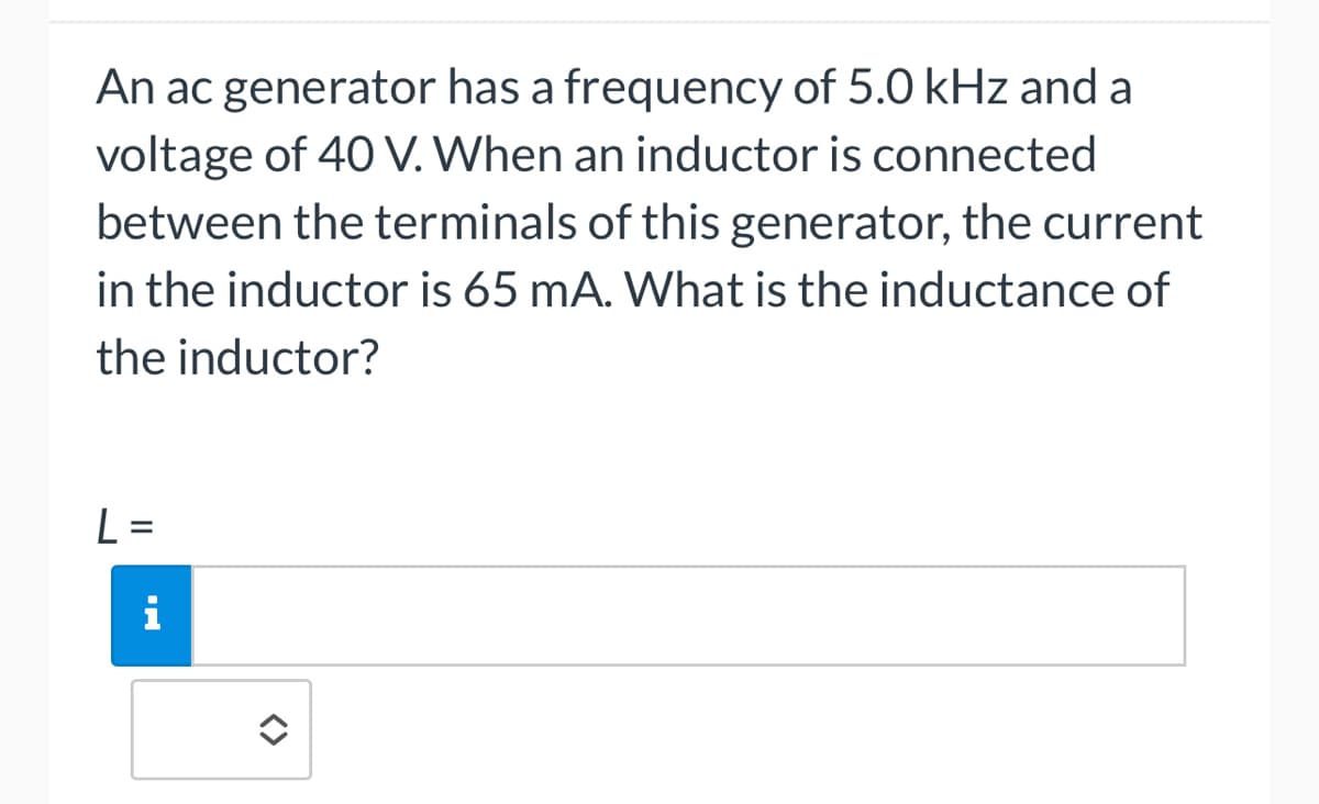 An ac generator has a frequency of 5.0 kHz and a
voltage of 40 V. When an inductor is connected
between the terminals of this generator, the current
in the inductor is 65 mA. What is the inductance of
the inductor?
L=
i