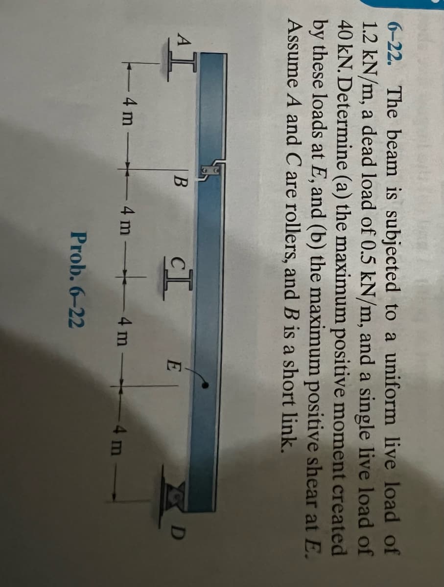 6-22. The beam is subjected to a uniform live load of
1.2 kN/m, a dead load of 0.5 kN/m, and a single live load of
40 kN. Determine (a) the maximum positive moment created
by these loads at E, and (b) the maximum positive shear at E.
Assume A and C are rollers, and B is a short link.
AI
- 4 m
B
4 m
CI
4 m
Prob. 6-22
E
-4 m
D