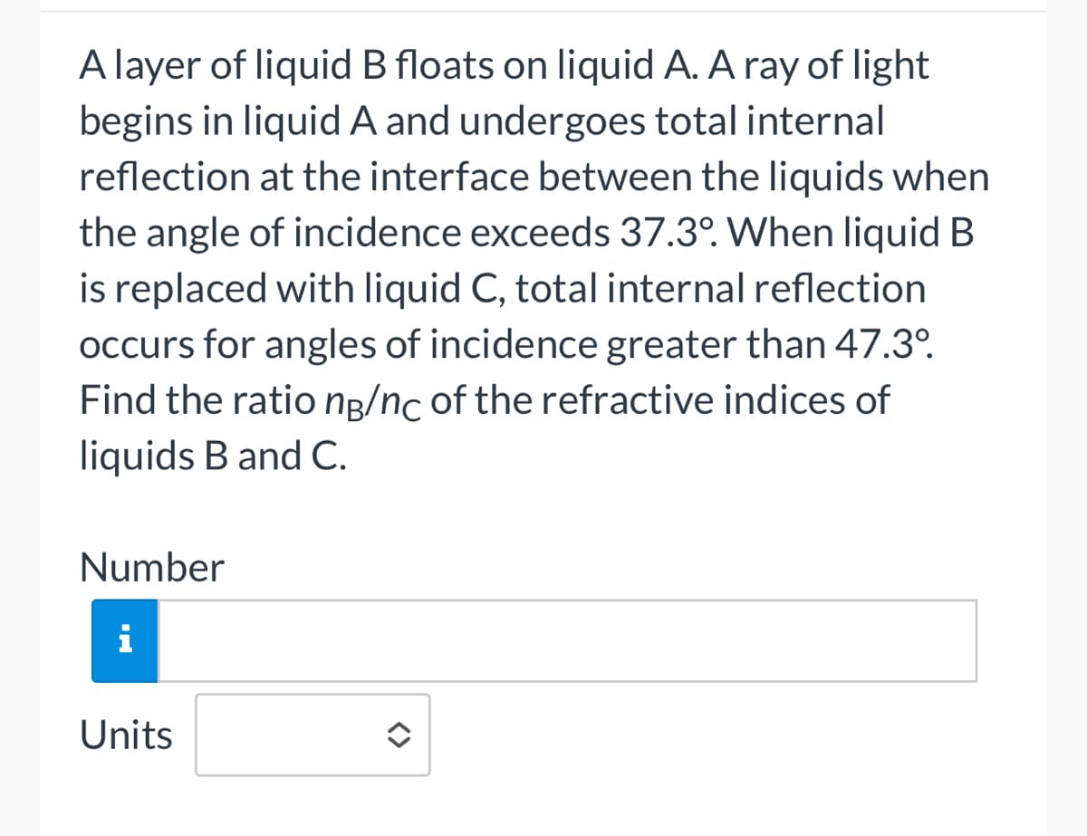 A layer of liquid B floats on liquid A. A ray of light
begins in liquid A and undergoes total internal
reflection at the interface between the liquids when
the angle of incidence exceeds 37.3°. When liquid B
is replaced with liquid C, total internal reflection
occurs for angles of incidence greater than 47.3º.
Find the ratio ng/nc of the refractive indices of
liquids B and C.
Number
i
Units
<>
