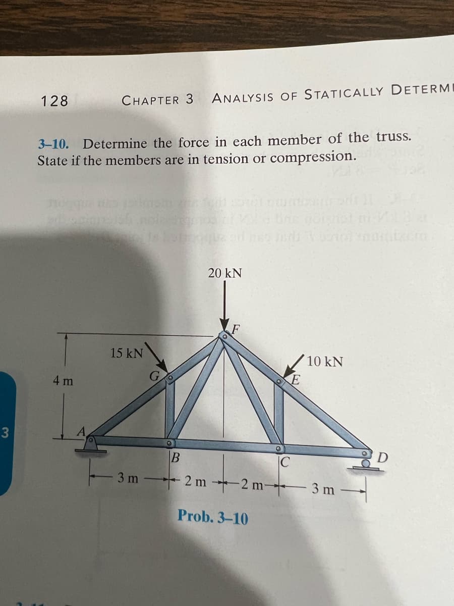 3
128
CHAPTER 3 ANALYSIS OF STATICALLY DETERMI
3-10. Determine the force in each member of the truss.
State if the members are in tension or compression.
4 m
15 kN
3 m
20 KN
to stirons 11
Prob. 3-10
ne poignat
10 kN
B
C
2 m2 m- 3 m