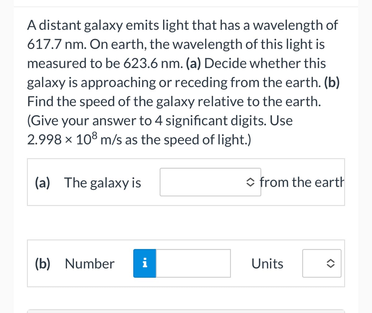 A distant galaxy emits light that has a wavelength of
617.7 nm. On earth, the wavelength of this light is
measured to be 623.6 nm. (a) Decide whether this
galaxy is approaching or receding from the earth. (b)
Find the speed of the galaxy relative to the earth.
(Give your answer to 4 significant digits. Use
2.998 × 108 m/s as the speed of light.)
(a) The galaxy is
(b) Number
◆ from the earth
Units
✪