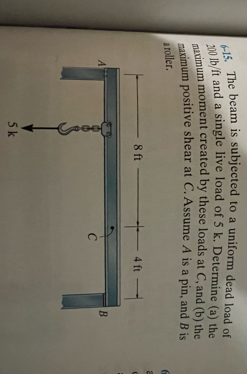 6-15. The beam is subjected to a uniform dead load of
200 lb/ft and a single live load of 5 k. Determine (a) the
maximum moment created by these loads at C, and (b) the
maximum positive shear at C. Assume A is a pin, and B is
roller.
a
A
- 8 ft
5 k
C
4 ft
B
6
2
C