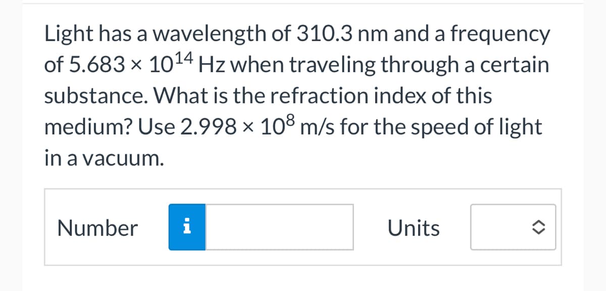 Light has a wavelength of 310.3 nm and a frequency
of 5.683 × 10¹4 Hz when traveling through a certain
substance. What is the refraction index of this
medium? Use 2.998 × 108 m/s for the speed of light
in a vacuum.
Number
i
Units