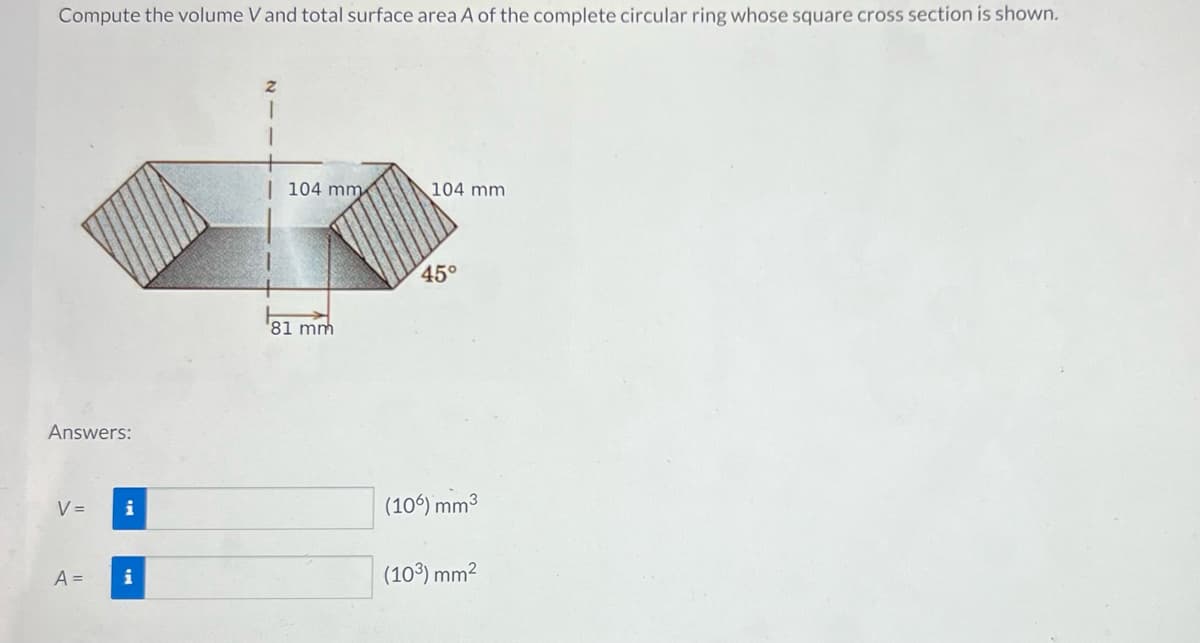 Compute the volume V and total surface area A of the complete circular ring whose square cross section is shown.
Answers:
V =
i
A = i
2
104 mm
81 mm
104 mm.
45°
(106) mm³
(10³) mm²