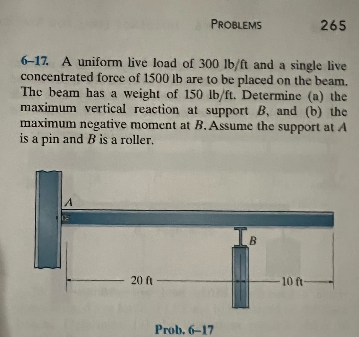 A
PROBLEMS
6-17. A uniform live load of 300 lb/ft and a single live
concentrated force of 1500 lb are to be placed on the beam.
The beam has a weight of 150 lb/ft. Determine (a) the
maximum vertical reaction at support B, and (b) the
maximum negative moment at B. Assume the support at A
is a pin and B is a roller.
20 ft
Prob. 6-17
IB
265
-10 ft-
