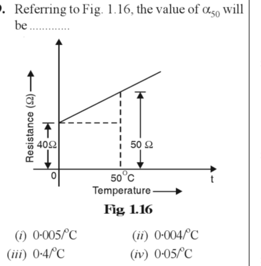 . Referring to Fig. 1.16, the value of 50 will
be...........
Resistance (22)
4092
(1) 0-005/°C
(iii) 0-4/°C
K
50 92
50°C
Temperature.
Fig 1.16
(ii) 0.004/°C
(iv) 0-05/°C