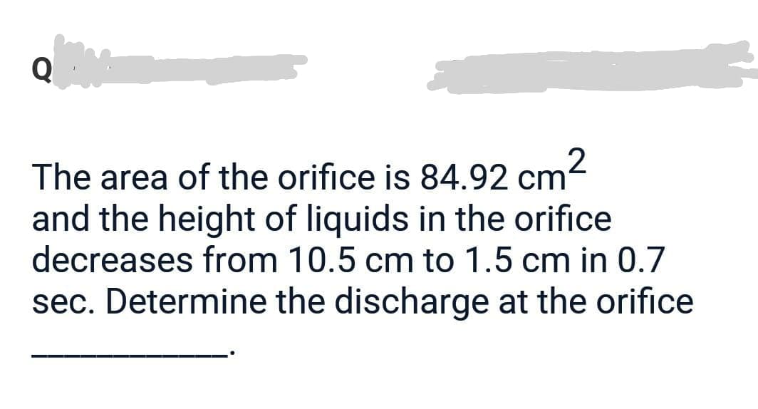 The area of the orifice is 84.92 cm²
and the height of liquids in the orifice
decreases from 10.5 cm to 1.5 cm in 0.7
sec. Determine the discharge at the orifice