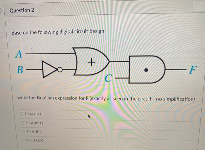 Question 2
Base on the following digital circuit design
A-
+
B-
D
F
C-
write the Boolean expression for F (exactly as seen in the circuit - no simplification)
F = (A+B)' C
OF A+(B' C)
F = A+B'C
F=(A+B)C