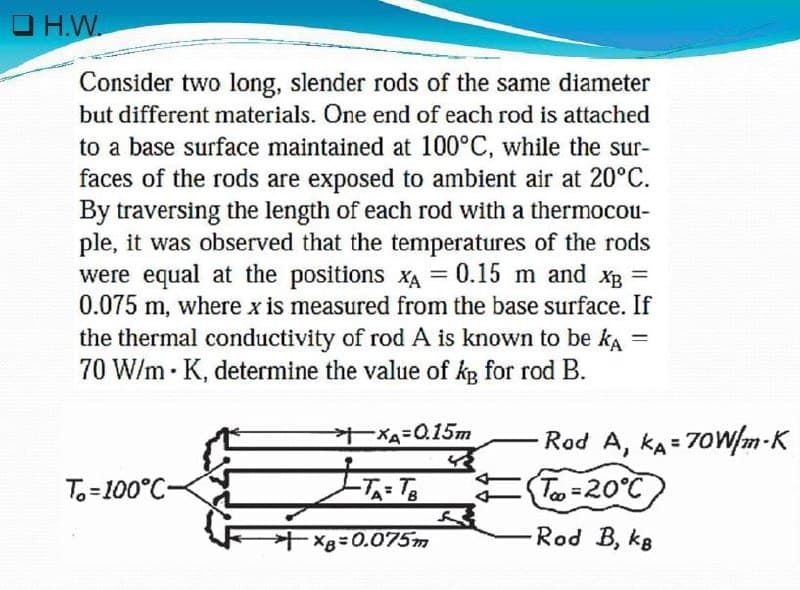 OH.W.
Consider two long, slender rods of the same diameter
but different materials. One end of each rod is attached
to a base surface maintained at 100°C, while the sur-
faces of the rods are exposed to ambient air at 20°C.
By traversing the length of each rod with a thermocou-
ple, it was observed that the temperatures of the rods
were equal at the positions XA = 0.15 m and XB =
0.075 m, where x is measured from the base surface. If
the thermal conductivity of rod A is known to be ka
70 W/mK, determine the value of kB for rod B.
=
XA=0.15m
पर
T-100°C-
-TA=TB
X8=0.075m
Rod A, KA=70W/m-K
Too=20°C
-Rod B, kg