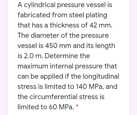 A cylindrical pressure vessel is
fabricated from steel plating
that has a thickness of 42 mm.
The diameter of the pressure
vessel is 450 mm and its length
is 2.0 m. Determine the
maximum internal pressure that
can be applied if the longitudinal
stress is limited to 140 MPa, and
the circumferential stress is
limited to 60 MPa. *
