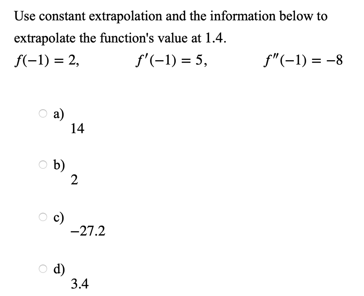 Use constant extrapolation and the information below to
extrapolate the function's value at 1.4.
f(-1) = 2,
f'(-1) = 5,
f"(-1) = -8
O a)
a)
14
b)
2
c)
-27.2
d)
3.4
