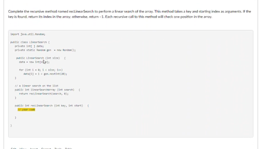 Complete the recursive method named reclinearSearch to perform a linear search of the array. This method takes a key and starting index as arguments. If the
key is found, return its index in the array: otherwise, return - 1. Each recursive call to this method will check one position in the array.
import java.utii.Randon;
public class LinearSearch (
private intt 1 data;
private static Randon gen - new Random();
public LinearSearch (int size)C
data - new int[s
for (int i - a; 1 e size; 1+)
datați] - 1. gen. nextInt(20);
Il a linear search on the 1ist
public int linearSearcharray (int search)
return reclinearsearch(search, e);
public int reclinearSearch (int key, int start)
your code
Teals
Table
