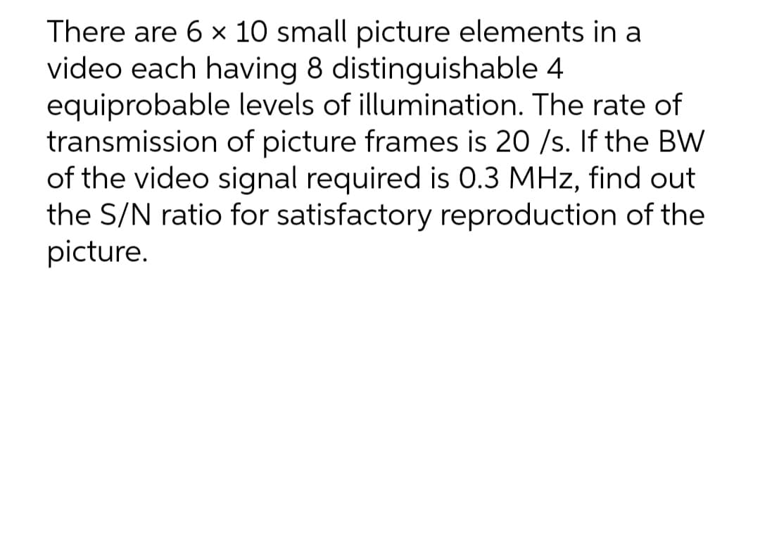 There are 6 x 10 small picture elements in a
video each having 8 distinguishable 4
equiprobable levels of illumination. The rate of
transmission of picture frames is 20 /s. If the BW
of the video signal required is 0.3 MHz, find out
the S/N ratio for satisfactory reproduction of the
picture.
