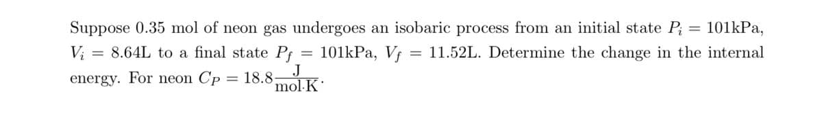 =
101kPa,
Suppose 0.35 mol of neon gas undergoes an isobaric process from an initial state Pi
11.52L. Determine the change in the internal
8.64L to a final state Pf 101kPa, Vf
J
mol-K
Vi
=
energy. For neon Cp = 18.8-
=