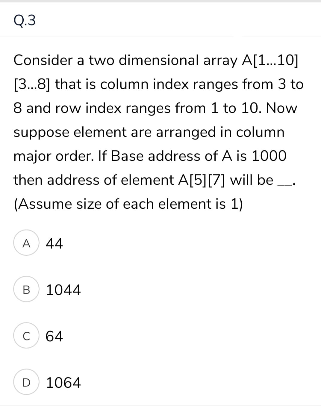 Q.3
Consider a two dimensional array A[1...10]
[3...8] that is column index ranges from 3 to
8 and row index ranges from 1 to 10. Now
suppose element are arranged in column
major order. If Base address of A is 1000
then address of element A[5][7] will be
(Assume size of each element is 1)
A
44
В
1044
C
C 64
D
1064
