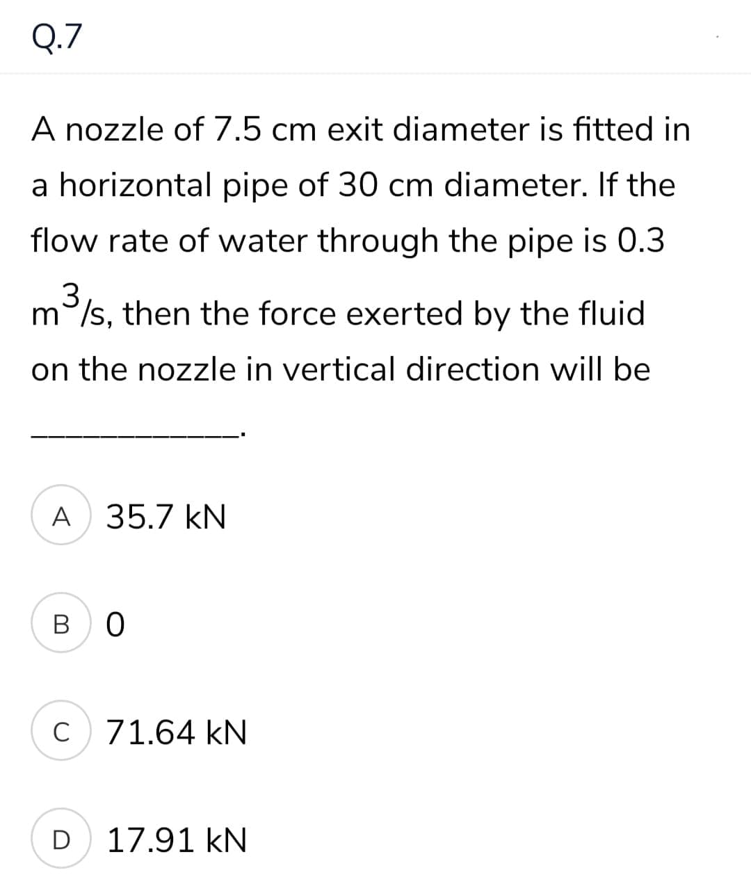 Q.7
A nozzle of 7.5 cm exit diameter is fitted in
a horizontal pipe of 30 cm diameter. If the
flow rate of water through the pipe is 0.3
m/s, then the force exerted by the fluid
on the nozzle in vertical direction will be
A
35.7 kN
в о
C
71.64 kN
D
17.91 kN

