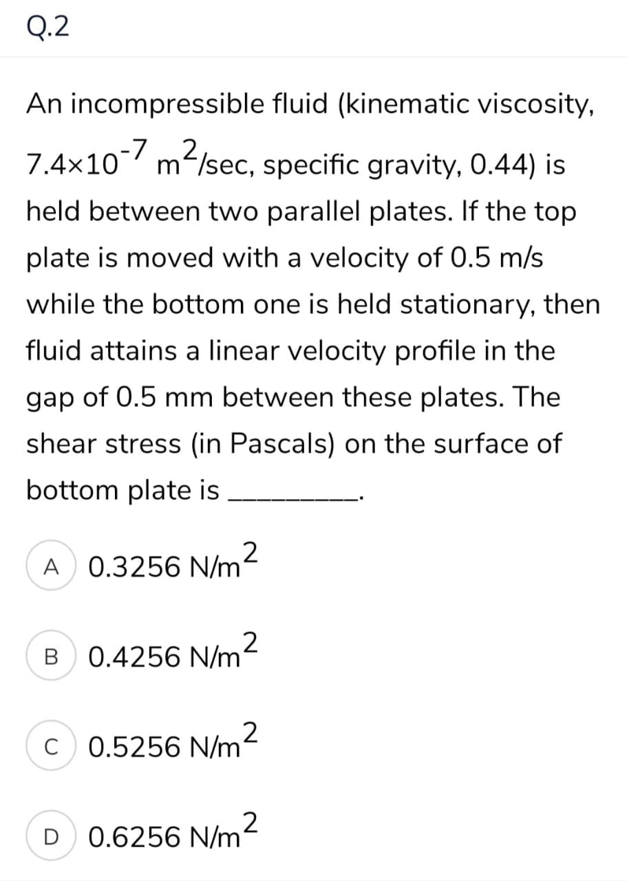 Q.2
An incompressible fluid (kinematic viscosity,
7.4x10-7 m2,
7.4×10 m/sec, specific gravity, 0.44) is
held between two parallel plates. If the top
plate is moved with a velocity of 0.5 m/s
while the bottom one is held stationary, then
fluid attains a linear velocity profile in the
gap of 0.5 mm between these plates. The
shear stress (in Pascals) on the surface of
bottom plate is
2
0.3256 N/m
A
0.4256 N/m
C
0.5256 N/m2
2
D 0.6256 N/m
