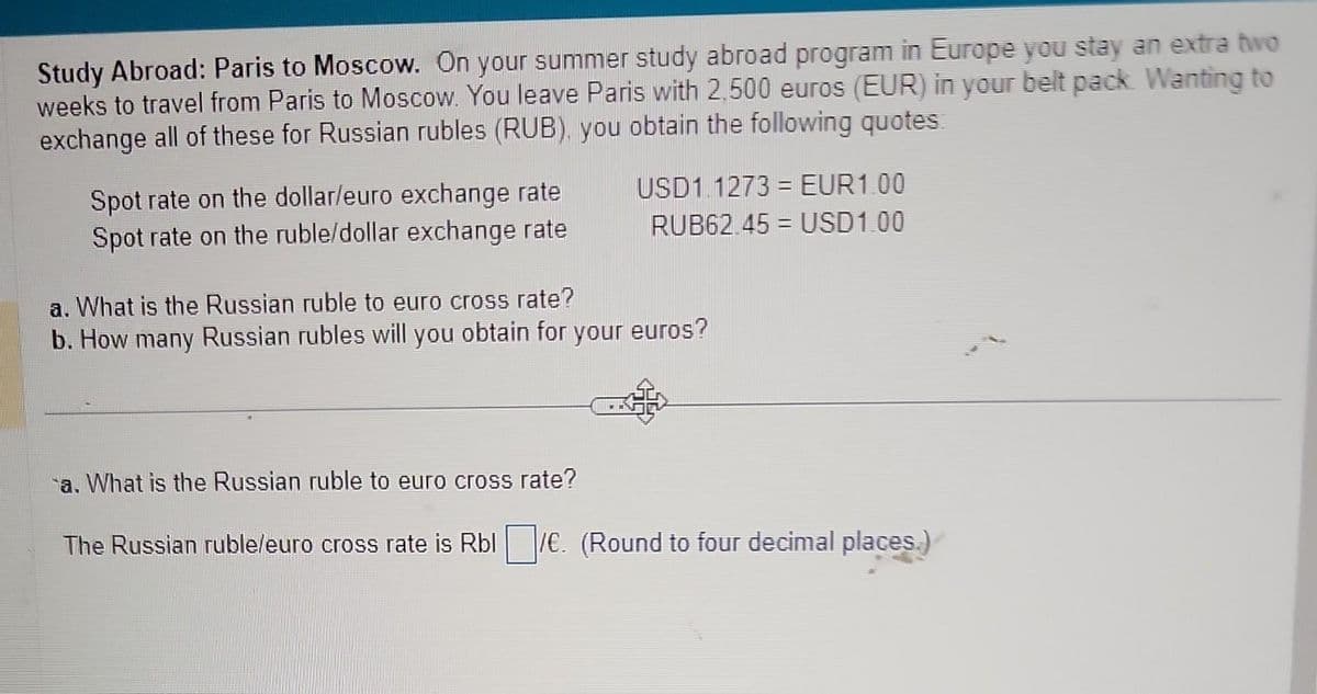 Study Abroad: Paris to Moscow. On your summer study abroad program in Europe you stay an extra two
weeks to travel from Paris to Moscow. You leave Paris with 2,500 euros (EUR) in your belt pack. Wanting to
exchange all of these for Russian rubles (RUB), you obtain the following quotes
Spot rate on the dollar/euro exchange rate
Spot rate on the ruble/dollar exchange rate
USD1.1273 = EUR1.00
RUB62.45 = USD1.00
a. What is the Russian ruble to euro cross rate?
b. How many Russian rubles will you obtain for your euros?
a. What is the Russian ruble to euro cross rate?
The Russian ruble/euro cross rate is Rbl/€. (Round to four decimal places.)