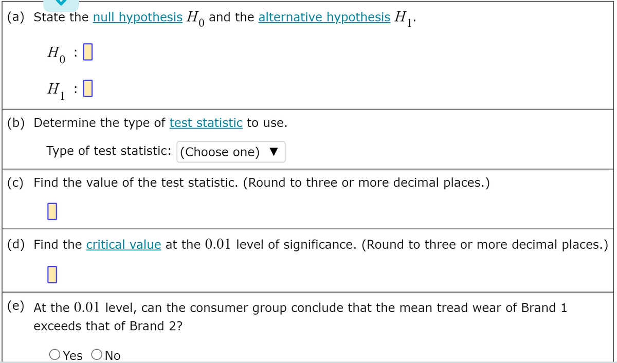 l'
(a) State the null hypothesis H and the alternative hypothesis H .
:
Ho
H :0
(b) Determine the type of test statistic to use.
Type of test statistic: (Choose one)
(c) Find the value of the test statistic. (Round to three or more decimal places.)
(d) Find the critical value at the 0.01 level of significance. (Round to three or more decimal places.)
(e) At the 0.01 level, can the consumer group conclude that the mean tread wear of Brand 1
exceeds that of Brand 2?
Yes ONo
