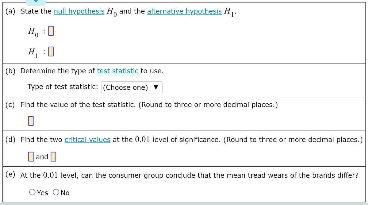 (a) State the null hypothesis H, and the alternative hypothesis H .
Ho :0
H :0
(b) Determine the type of test statistic to use.
Type of test statistic: (Choose one) ▼
(c) Find the value of the test statistic. (Round to three or more decimal places.)
(d) Find the two critical values at the 0.01 level of significance. (Round to three or more decimal places.)
D and |
(e) At the 0.01 level, can the consumer group conclude that the mean tread wears of the brands differ?
O Yes ONo
