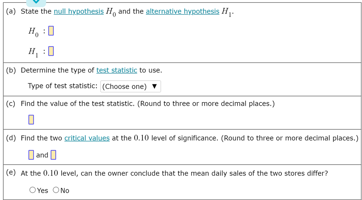(a) State the null hypothesis H and the alternative hypothesis H .
1'
H, :0
H :0
(b) Determine the type of test statistic to use.
Type of test statistic: (Choose one) ▼
(c) Find the value of the test statistic. (Round to three or more decimal places.)
(d) Find the two critical values at the 0.10 level of significance. (Round to three or more decimal places.)
D and
(e) At the 0.10 level, can the owner conclude that the mean daily sales of the two stores differ?
O Yes ONo
