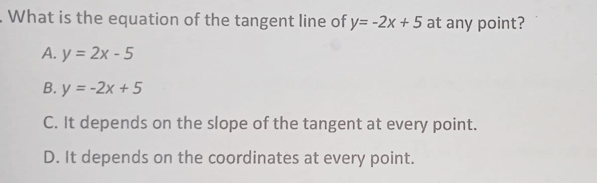 - What is the equation of the tangent line of y= -2x + 5 at any point?
А. у %3D 2х- 5
B. y = -2x + 5
C. It depends on the slope of the tangent at every point.
D. It depends on the coordinates at every point.
