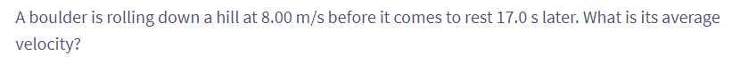 A boulder is rolling down a hill at 8.00 m/s before it comes to rest 17.0 s later. What is its average
velocity?
